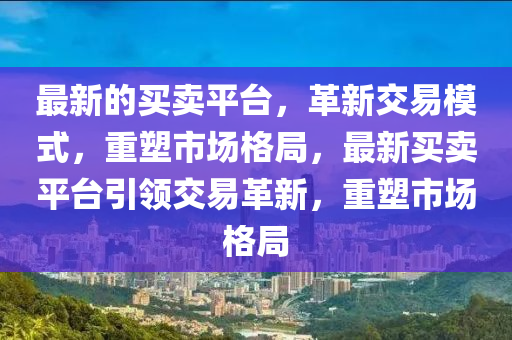 最新的買賣平臺，革新交易模式，重塑市場格局，最新買賣平臺引領(lǐng)交易革新，重塑市場格局四川好木優(yōu)材家居有限公司