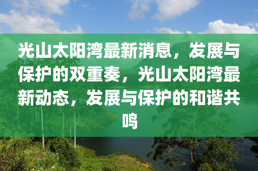 光山太陽灣最新消息，發(fā)展與保護(hù)的雙重奏，光山太陽灣最新動態(tài)，發(fā)展與保護(hù)的和四川好木優(yōu)材家居有限公司諧共鳴