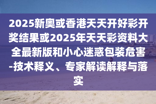2025新奧或香港天天開好彩開獎結果或2025年天天彩資料大全最新版和小心迷惑包裝危害-技術釋義、專家解讀解釋與落實四川好木優(yōu)材家居有限公司