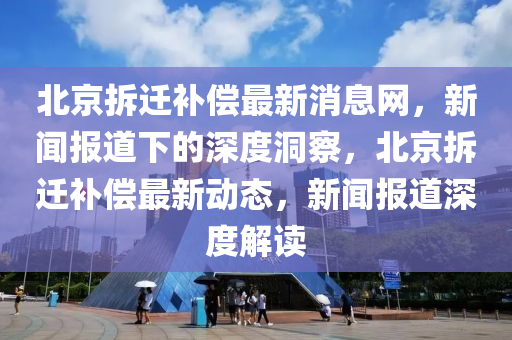 北京拆遷補(bǔ)償最新消息網(wǎng)，新聞報道下的深度洞察，北京拆遷補(bǔ)償最新動態(tài)，新聞報道深度解讀