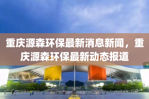 重慶源森環(huán)保最新消息新聞，重慶源森環(huán)保最新動(dòng)態(tài)報(bào)道