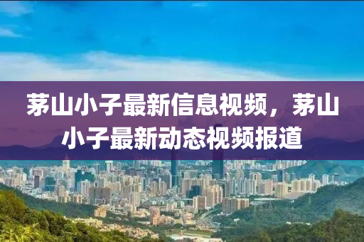 茅山小子最新信息視頻，茅山小子最新動(dòng)態(tài)視頻報(bào)道