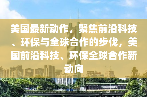 美國最新動作，聚焦前沿科技、環(huán)保與全球合作的步伐，美國前沿科技、環(huán)保全球合作新動向