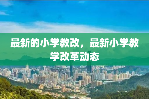 最新的小學(xué)教改，最新小學(xué)教學(xué)改革動態(tài)