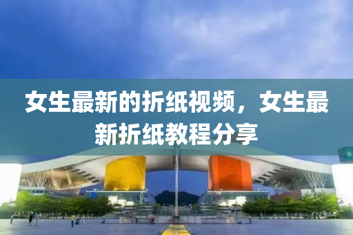 女生最新的折紙視頻，女生最新折紙教程分享