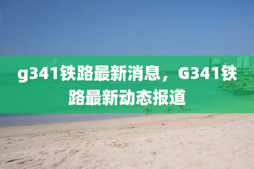 g341鐵路最新消息，G341鐵路最新動(dòng)態(tài)報(bào)道