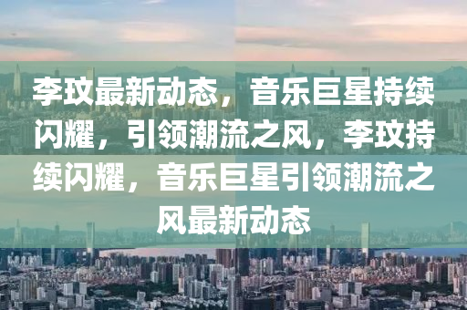 李玟最新動(dòng)態(tài)，音樂巨星持續(xù)閃耀，引領(lǐng)潮流之風(fēng)，李玟持續(xù)閃耀，音樂巨星引領(lǐng)潮流之風(fēng)最新動(dòng)態(tài)