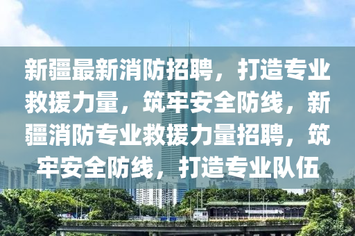 新疆最新消防招聘，打造專業(yè)救援力量，筑牢安全防線，新疆消防專業(yè)救援力量招聘，筑牢安全防線，打造專業(yè)隊伍