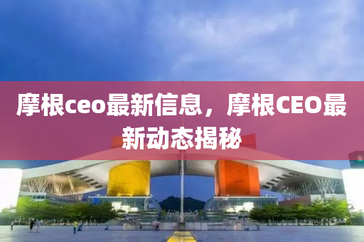 摩根ceo最新信息，摩根CEO最新動(dòng)態(tài)揭秘