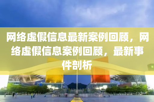 網(wǎng)絡(luò)虛假信息最新案例回顧，網(wǎng)絡(luò)虛假信息案例回顧，最新事件剖析