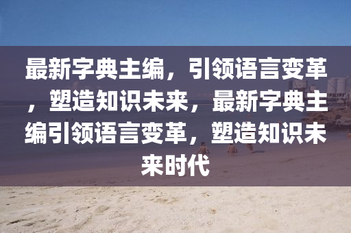 最新字典主編，引領(lǐng)語言變革，塑造知識未來，最新字典主編引領(lǐng)語言變革，塑造知識未來時(shí)代