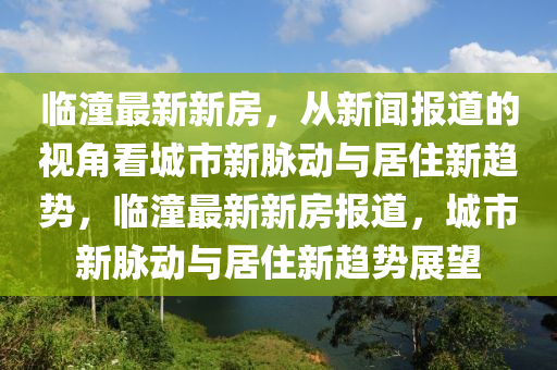 臨潼最新新房，從新聞報(bào)道的視角看城市新脈動與居住新趨勢，臨潼最新新房報(bào)道，城市新脈動與居住新趨勢展望