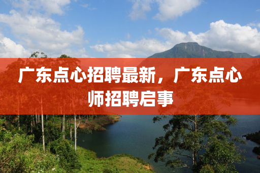 廣東點(diǎn)心招聘最新，廣東點(diǎn)心師招聘啟事