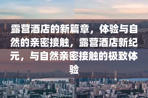 露營酒店的新篇章，體驗與自然的親密接觸，露營酒店新紀元，與自然親密接觸的極致體驗