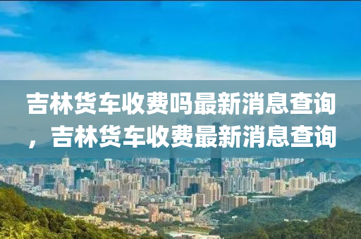 吉林貨車收費嗎最新消息查詢，吉林貨車收費最新消息查詢
