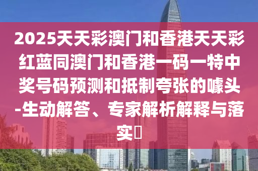 2025天天彩澳門和香港天天彩紅藍(lán)同澳門和香港一碼一特中獎(jiǎng)號(hào)碼預(yù)測(cè)和抵制夸張的噱頭-生動(dòng)解答、專家解析解釋與落實(shí)?