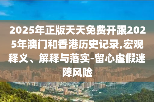 2025年正版天天免費(fèi)開跟2025年澳門和香港歷史記錄,宏觀釋義、解釋與落實-留心虛假迷障風(fēng)險
