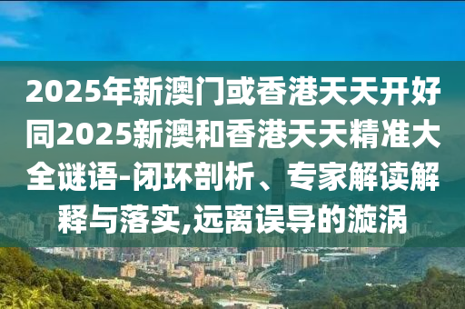 2025年新澳門或香港天天開好同2025新澳和香港天天精準大全謎語-閉環(huán)剖析、專家解讀解釋與落實,遠離誤導的漩渦