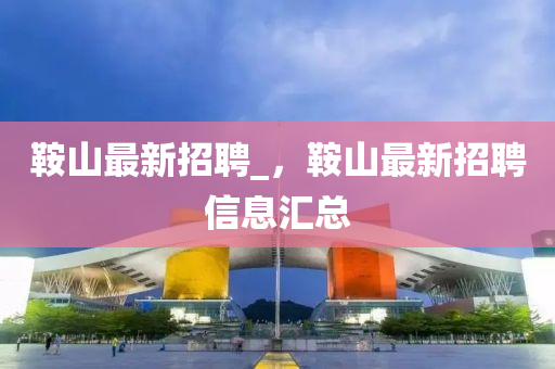 鞍山最新招聘_，鞍山最新招聘信息匯總