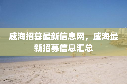 威海招募最新信息網(wǎng)，威海最新招募信息匯總