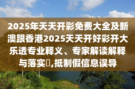 2025年天天開(kāi)彩免費(fèi)大全及新澳跟香港2025天天開(kāi)好彩開(kāi)大樂(lè)透專業(yè)釋義、專家解讀解釋與落實(shí)?,抵制假信息誤導(dǎo)