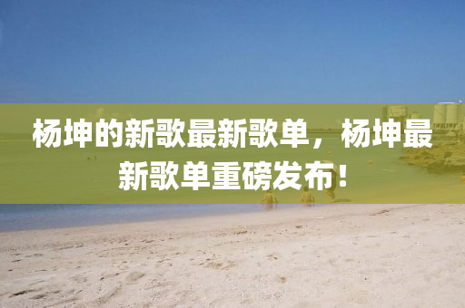 楊坤的新歌最新歌單，楊坤最新歌單重磅發(fā)布！