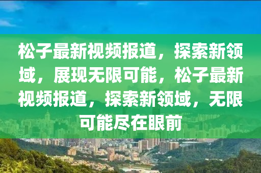 松子最新視頻報(bào)道，探索新領(lǐng)域，展現(xiàn)無(wú)限可能，松子最新視頻報(bào)道，探索新領(lǐng)域，無(wú)限可能盡在眼前