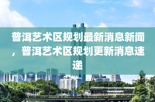 普洱藝術(shù)區(qū)規(guī)劃最新消息新聞，普洱藝術(shù)區(qū)規(guī)劃更新消息速遞