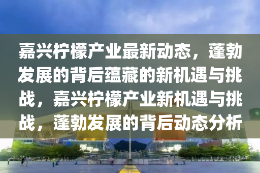 嘉興檸檬產(chǎn)業(yè)最新動態(tài)，蓬勃發(fā)展的背后蘊藏的新機遇與挑戰(zhàn)，嘉興檸檬產(chǎn)業(yè)新機遇與挑戰(zhàn)，蓬勃發(fā)展的背后動態(tài)分析