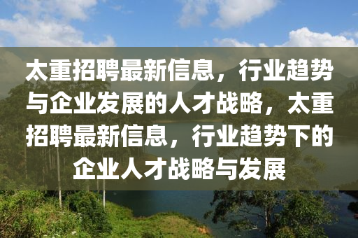 太重招聘最新信息，行業(yè)趨勢(shì)與企業(yè)發(fā)展的人才戰(zhàn)略，太重招聘最新信息，行業(yè)趨勢(shì)下的企業(yè)人才戰(zhàn)略與發(fā)展