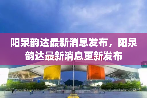 陽(yáng)泉韻達(dá)最新消息發(fā)布，陽(yáng)泉韻達(dá)最新消息更新發(fā)布