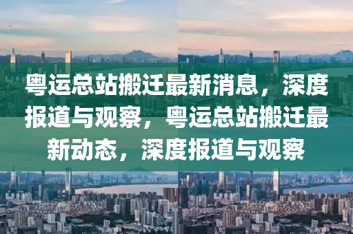 粵運總站搬遷最新消息，深度報道與觀察，粵運總站搬遷最新動態(tài)，深度報道與觀察
