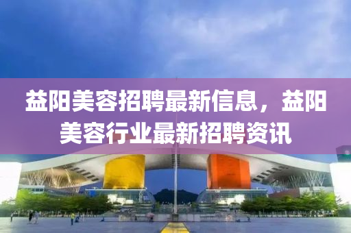 益陽美容招聘最新信息，益陽美容行業(yè)最新招聘資訊