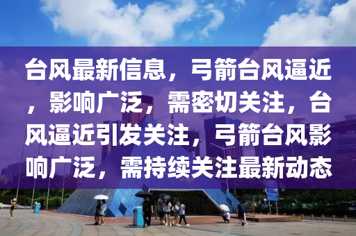 臺風(fēng)最新信息，弓箭臺風(fēng)逼近，影響廣泛，需密切關(guān)注，臺風(fēng)逼近引發(fā)關(guān)注，弓箭臺風(fēng)影響廣泛，需持續(xù)關(guān)注最新動態(tài)