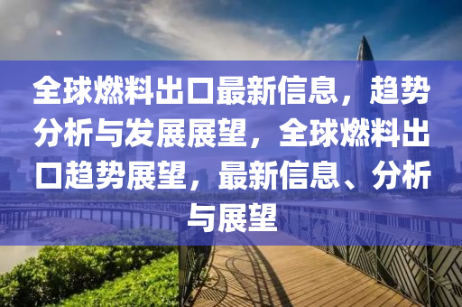 全球燃料出口最新信息，趨勢(shì)分析與發(fā)展展望，全球燃料出口趨勢(shì)展望，最新信息、分析與展望