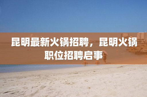 昆明最新火鍋招聘，昆明火鍋職位招聘啟事