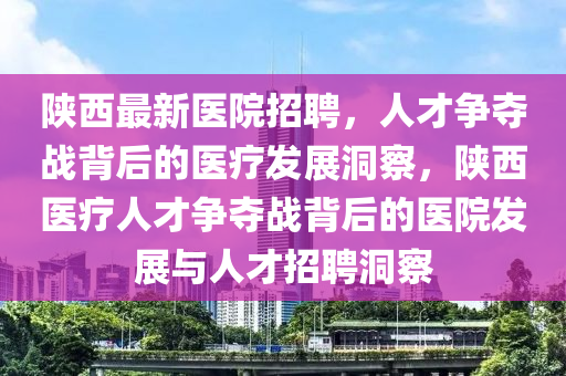 陜西最新醫(yī)院招聘，人才爭(zhēng)奪戰(zhàn)背后的醫(yī)療發(fā)展洞察，陜西醫(yī)療人才爭(zhēng)奪戰(zhàn)背后的醫(yī)院發(fā)展與人才招聘洞察