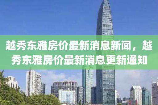 越秀東雅房價(jià)最新消息新聞，越秀東雅房價(jià)最新消息更新通知
