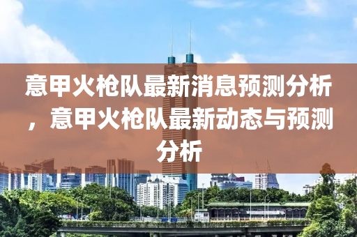 意甲火槍隊最新消息預(yù)測分析，意甲火槍隊最新動態(tài)與預(yù)測分析