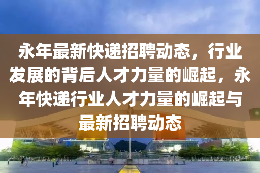 永年最新快遞招聘動態(tài)，行業(yè)發(fā)展的背后人才力量的崛起，永年快遞行業(yè)人才力量的崛起與最新招聘動態(tài)