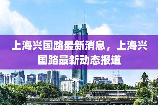 上海興國路最新消息，上海興國路最新動態(tài)報道