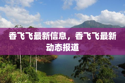 香飛飛最新信息，香飛飛最新動(dòng)態(tài)報(bào)道