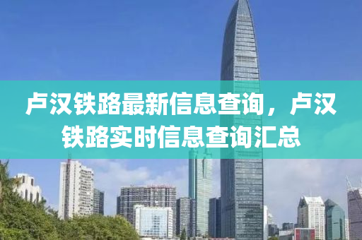 盧漢鐵路最新信息查詢，盧漢鐵路實時信息查詢匯總