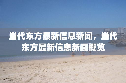 當(dāng)代東方最新信息新聞，當(dāng)代東方最新信息新聞概覽
