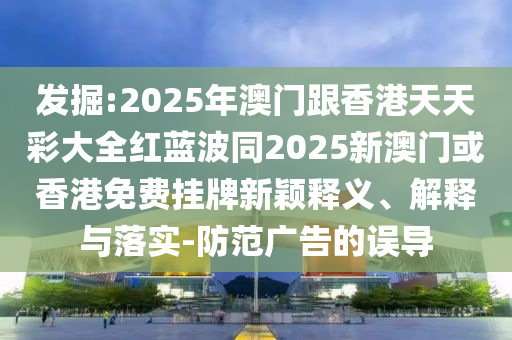 發(fā)掘:2025年澳門跟香港天天彩大全紅藍(lán)波同2025新澳門或香港免費(fèi)掛牌新穎釋義、解釋與落實(shí)-防范廣告的誤導(dǎo)