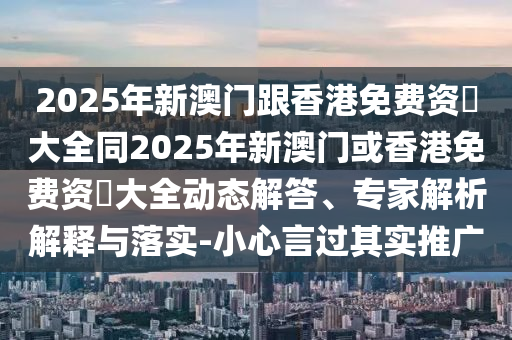 2025年新澳門跟香港免費資枓大全同2025年新澳門或香港免費資枓大全動態(tài)解答、專家解析解釋與落實-小心言過其實推廣