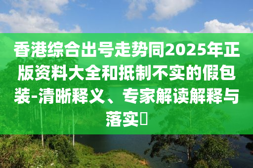 香港綜合出號走勢同2025年正版資料大全和抵制不實的假包裝-清晰釋義、專家解讀解釋與落實?