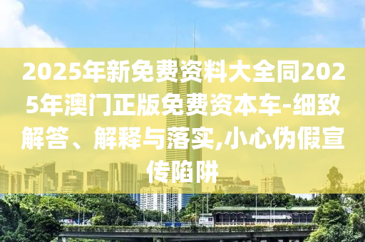 2025年新免費資料大全同2025年澳門正版免費資本車-細(xì)致解答、解釋與落實,小心偽假宣傳陷阱