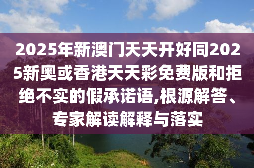2025年新澳門天天開好同2025新奧或香港天天彩免費版和拒絕不實的假承諾語,根源解答、專家解讀解釋與落實