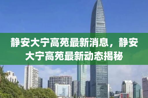 靜安大寧高苑最新消息，靜安大寧高苑最新動(dòng)態(tài)揭秘